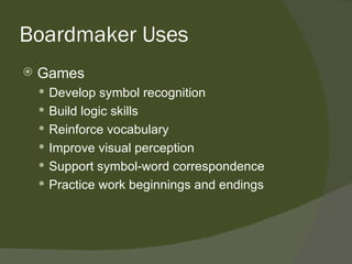 Boardmaker Uses
   Games
     Develop symbol recognition
     Build logic skills
     Reinforce vocabulary
     Improve visual perception
     Support symbol-word correspondence
     Practice work beginnings and endings
 
