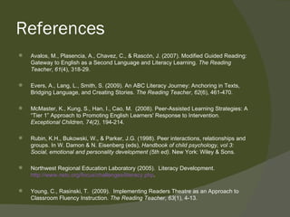 References
   Avalos, M., Plasencia, A., Chavez, C., & Rascón, J. (2007). Modified Guided Reading:
    Gateway to English as a Second Language and Literacy Learning. The Reading
    Teacher, 61(4), 318-29.

   Evers, A., Lang, L., Smith, S. (2009). An ABC Literacy Journey: Anchoring in Texts,
    Bridging Language, and Creating Stories. The Reading Teacher, 62(6), 461-470.

   McMaster, K., Kung, S., Han, I., Cao, M. (2008). Peer-Assisted Learning Strategies: A
    “Tier 1” Approach to Promoting English Learners' Response to Intervention.
    Exceptional Children, 74(2), 194-214.

   Rubin, K.H., Bukowski, W., & Parker, J.G. (1998). Peer interactions, relationships and
    groups. In W. Damon & N. Eisenberg (eds), Handbook of child psychology, vol 3:
    Social, emotional and personality development (5th ed). New York: Wiley & Sons.

   Northwest Regional Education Laboratory (2005). Literacy Development.
    http://www.netc.org/focus/challenges/literacy.php.

   Young, C., Rasinski, T. (2009). Implementing Readers Theatre as an Approach to
    Classroom Fluency Instruction. The Reading Teacher, 63(1), 4-13.
 