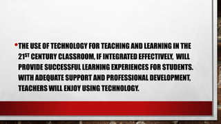 •THE USE OF TECHNOLOGY FOR TEACHING AND LEARNING IN THE
21ST CENTURY CLASSROOM, IF INTEGRATED EFFECTIVELY, WILL
PROVIDE SUCCESSFUL LEARNING EXPERIENCES FOR STUDENTS.
WITH ADEQUATE SUPPORT AND PROFESSIONAL DEVELOPMENT,
TEACHERS WILL ENJOY USING TECHNOLOGY.