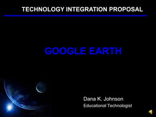 TECHNOLOGY INTEGRATION PROPOSAL GOOGLE EARTH Dana K. Johnson Educational Technologist 