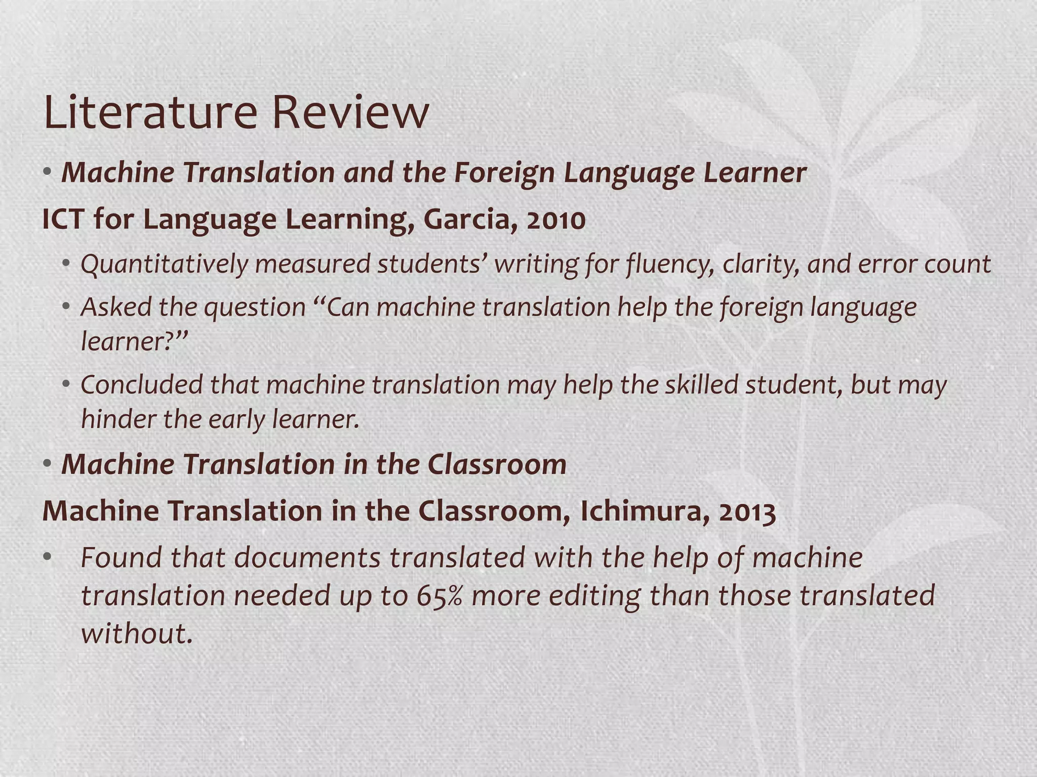 Literature Review
• Machine Translation and the Foreign Language Learner
ICT for Language Learning, Garcia, 2010
• Quantitatively measured students’ writing for fluency, clarity, and error count
• Asked the question “Can machine translation help the foreign language
learner?”
• Concluded that machine translation may help the skilled student, but may
hinder the early learner.
• Machine Translation in the Classroom
Machine Translation in the Classroom, Ichimura, 2013
• Found that documents translated with the help of machine
translation needed up to 65% more editing than those translated
without.
 