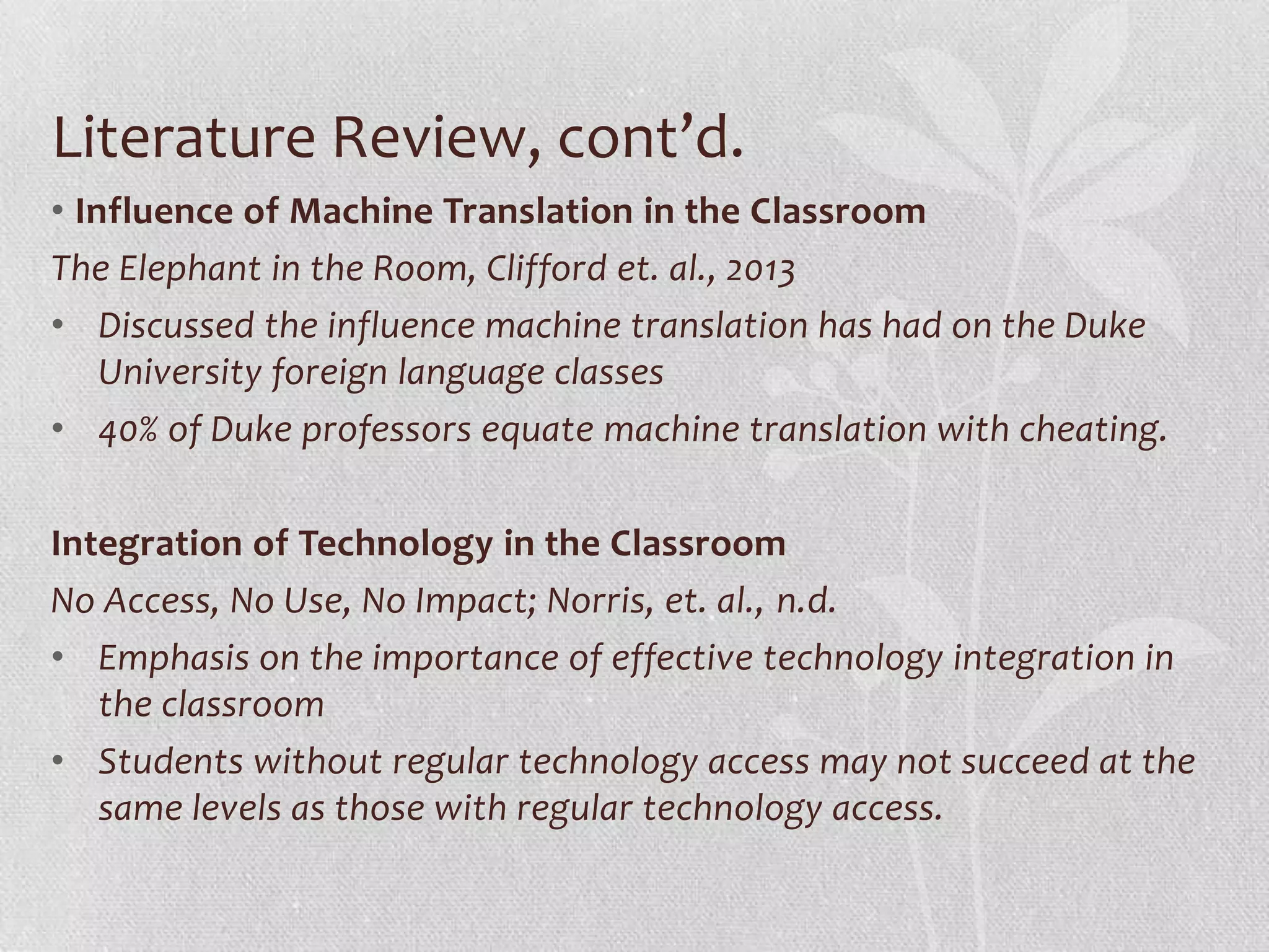 Literature Review, cont’d.
• Influence of Machine Translation in the Classroom
The Elephant in the Room, Clifford et. al., 2013
• Discussed the influence machine translation has had on the Duke
University foreign language classes
• 40% of Duke professors equate machine translation with cheating.
Integration of Technology in the Classroom
No Access, No Use, No Impact; Norris, et. al., n.d.
• Emphasis on the importance of effective technology integration in
the classroom
• Students without regular technology access may not succeed at the
same levels as those with regular technology access.
 