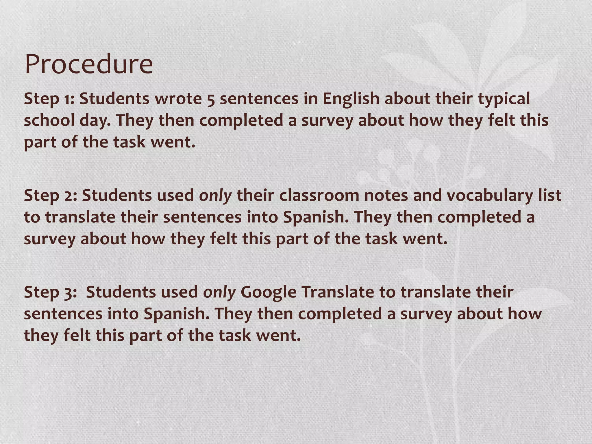 Procedure
Step 1: Students wrote 5 sentences in English about their typical
school day. They then completed a survey about how they felt this
part of the task went.
Step 2: Students used only their classroom notes and vocabulary list
to translate their sentences into Spanish. They then completed a
survey about how they felt this part of the task went.
Step 3: Students used only Google Translate to translate their
sentences into Spanish. They then completed a survey about how
they felt this part of the task went.
 