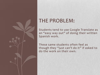 Students tend to use Google Translate as
an “easy way out” of doing their written
Spanish work.
These same students often feel as
though they “just can’t do it” if asked to
do the work on their own.
THE PROBLEM:
 