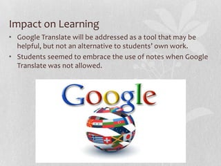 Impact on Learning
• Google Translate will be addressed as a tool that may be
helpful, but not an alternative to students’ own work.
• Students seemed to embrace the use of notes when Google
Translate was not allowed.
 