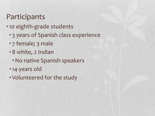 Participants
•10 eighth-grade students
•3 years of Spanish class experience
•7 female; 3 male
•8 white, 2 Indian
•No native Spanish speakers
•14-years old
•Volunteered for the study
 