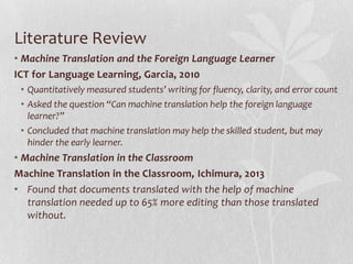 Literature Review
• Machine Translation and the Foreign Language Learner
ICT for Language Learning, Garcia, 2010
• Quantitatively measured students’ writing for fluency, clarity, and error count
• Asked the question “Can machine translation help the foreign language
learner?”
• Concluded that machine translation may help the skilled student, but may
hinder the early learner.
• Machine Translation in the Classroom
Machine Translation in the Classroom, Ichimura, 2013
• Found that documents translated with the help of machine
translation needed up to 65% more editing than those translated
without.
 