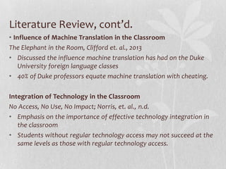 Literature Review, cont’d.
• Influence of Machine Translation in the Classroom
The Elephant in the Room, Clifford et. al., 2013
• Discussed the influence machine translation has had on the Duke
University foreign language classes
• 40% of Duke professors equate machine translation with cheating.
Integration of Technology in the Classroom
No Access, No Use, No Impact; Norris, et. al., n.d.
• Emphasis on the importance of effective technology integration in
the classroom
• Students without regular technology access may not succeed at the
same levels as those with regular technology access.
 
