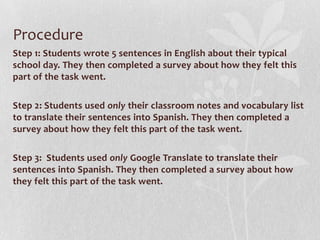 Procedure
Step 1: Students wrote 5 sentences in English about their typical
school day. They then completed a survey about how they felt this
part of the task went.
Step 2: Students used only their classroom notes and vocabulary list
to translate their sentences into Spanish. They then completed a
survey about how they felt this part of the task went.
Step 3: Students used only Google Translate to translate their
sentences into Spanish. They then completed a survey about how
they felt this part of the task went.
 