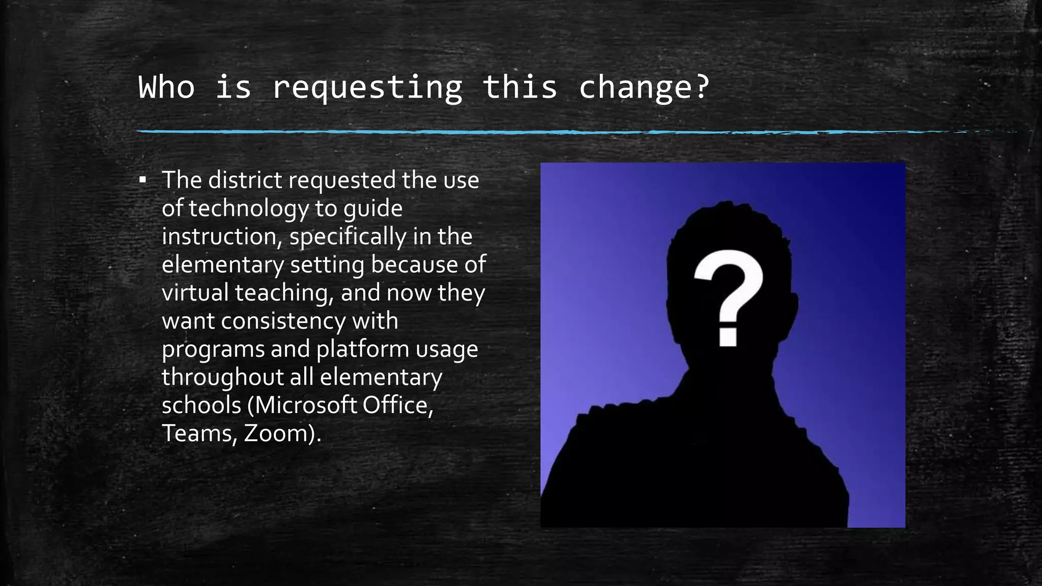 Who is requesting this change?
▪ The district requested the use
of technology to guide
instruction, specifically in the
elementary setting because of
virtual teaching, and now they
want consistency with
programs and platform usage
throughout all elementary
schools (Microsoft Office,
Teams, Zoom).
 