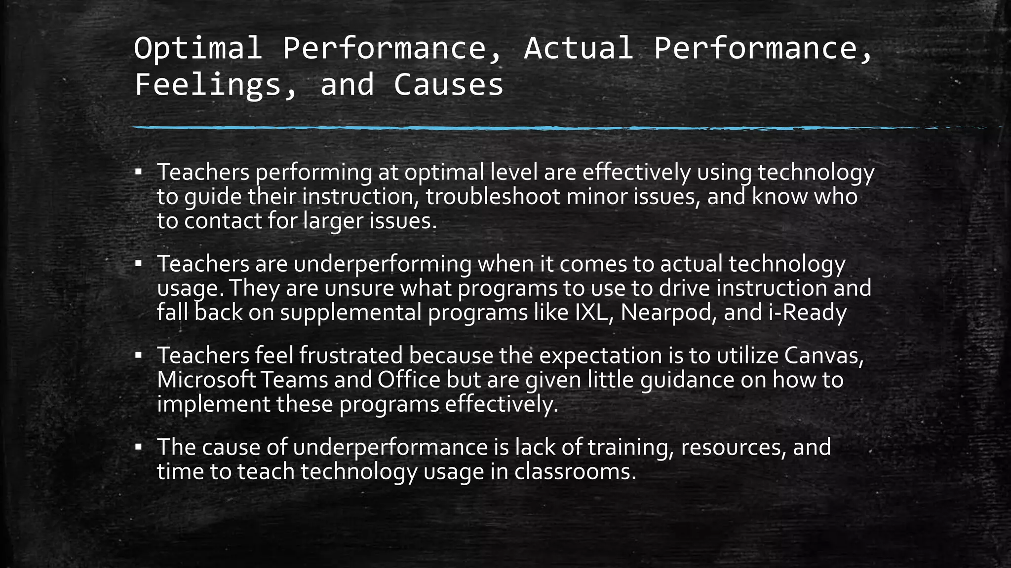 Optimal Performance, Actual Performance,
Feelings, and Causes
▪ Teachers performing at optimal level are effectively using technology
to guide their instruction, troubleshoot minor issues, and know who
to contact for larger issues.
▪ Teachers are underperforming when it comes to actual technology
usage.They are unsure what programs to use to drive instruction and
fall back on supplemental programs like IXL, Nearpod, and i-Ready
▪ Teachers feel frustrated because the expectation is to utilize Canvas,
MicrosoftTeams and Office but are given little guidance on how to
implement these programs effectively.
▪ The cause of underperformance is lack of training, resources, and
time to teach technology usage in classrooms.
 