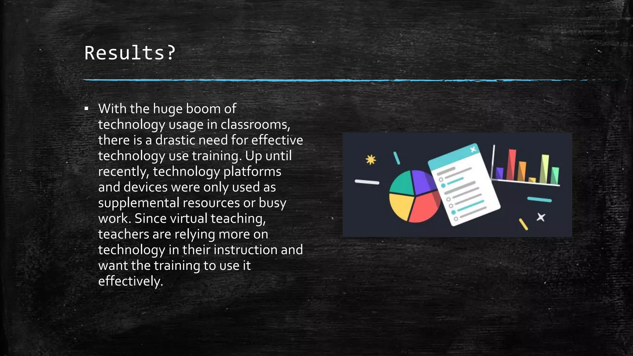 Results?
▪ With the huge boom of
technology usage in classrooms,
there is a drastic need for effective
technology use training. Up until
recently, technology platforms
and devices were only used as
supplemental resources or busy
work. Since virtual teaching,
teachers are relying more on
technology in their instruction and
want the training to use it
effectively.
 