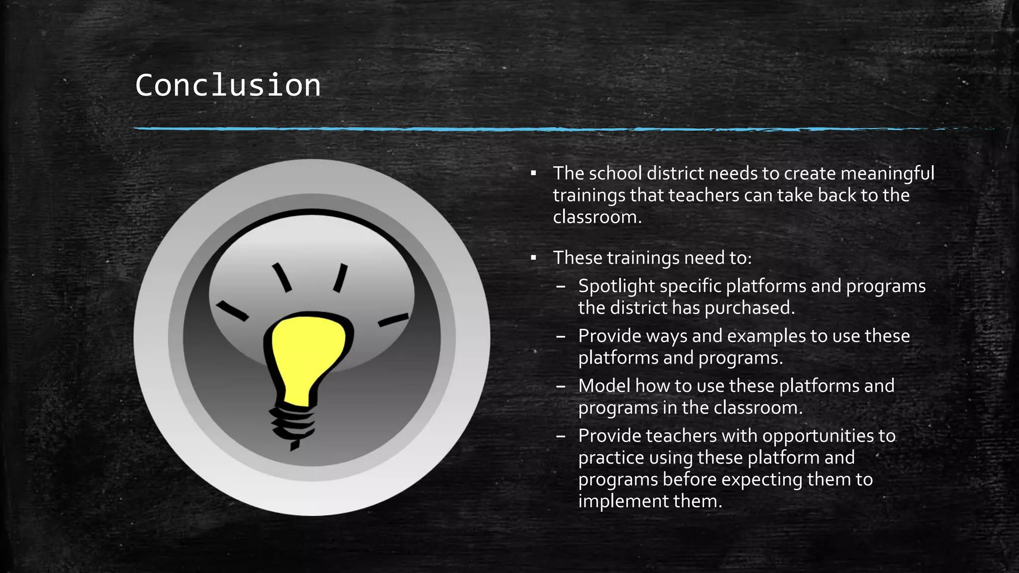 Conclusion
▪ The school district needs to create meaningful
trainings that teachers can take back to the
classroom.
▪ These trainings need to:
– Spotlight specific platforms and programs
the district has purchased.
– Provide ways and examples to use these
platforms and programs.
– Model how to use these platforms and
programs in the classroom.
– Provide teachers with opportunities to
practice using these platform and
programs before expecting them to
implement them.
 