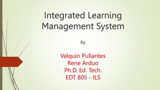 Integrated Learning
Management System
by
Valquin Pullantes
Rene Arduo
Ph.D. Ed. Tech.
EDT 805 - ILS
 