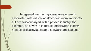 Integrated learning systems are generally
associated with educational/academic environments,
but are also deployed within private industry, for
example, as a way to introduce employees to new,
mission critical systems and software applications.
 