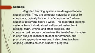Example
Integrated learning systems are designed to teach
students skills. They are computer networks of about 30
computers, typically located in a “computer lab” where
students go several hours a week. The integrated learning
systems have individualized, self-paced instruction in
reading, math, writing, and other subjects. The
computerized program determines the level of each student
in each subject, monitors student performance, and
prescribes appropriate lessons. It also gives teachers
ongoing updates on each student’s progress.
 