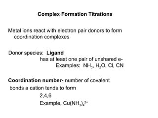 Complex Formation Titrations
Metal ions react with electron pair donors to form
coordination complexes
Coordination number- number of covalent
bonds a cation tends to form
2,4,6
Example, Cu(NH3)4
2+
Donor species: Ligand
has at least one pair of unshared e-
Examples: NH3, H2O, Cl, CN
 