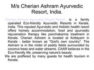 M/s Cherian Ashram Ayurvedic Resort, India. Cherian Ashram Ayurvedic Health Resort  is a family operated Eco-friendly Ayurvedic Resorts in Kerala, India. This reputed Ayurvedic and Holistic health resort offers homely accommodation, food and ayurvedic rejuvenation therapy like panchakarma treatment in Kerala. Cherian Ashram is located at Kottayam in Kerala - better known as &quot;God's own country&quot;. The Ashram is in the midst of paddy fields surrounded by coconut trees and water streams. CAAR believes in the Eco-friendly life, preserving nature's beauty.  We are preffered by many guests for health tourism in Kerala. 