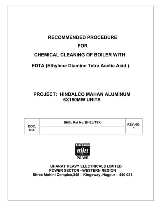 RECOMMENDED PROCEDURE
FOR
CHEMICAL CLEANING OF BOILER WITH
EDTA (Ethylene Diamine Tetra Acetic Acid )

PROJECT: HINDALCO MAHAN ALUMINUM
6X150MW UNITS

BHEL Ref No. BHEL/TSX/
DOC.
NO.

REV.NO:
1

PS WR
BHARAT HEAVY ELECTRICALS LIMITED
POWER SECTOR –WESTERN REGION
Shree Mohini Complex,345 – Kingsway ,Nagpur – 440 031

 