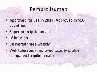 Pembrolizumab
• Approved for use in 2014. Approved in >50
countries
• Superior to ipilimumab
• IV infusion
• Delivered three weekly
• Well tolerated (improved toxicity profile
compared to ipilimumab)
 