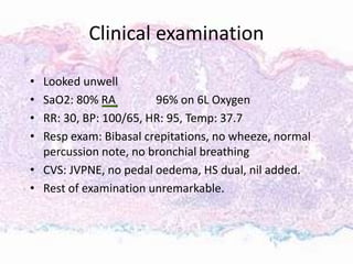 Clinical examination
• Looked unwell
• SaO2: 80% RA 96% on 6L Oxygen
• RR: 30, BP: 100/65, HR: 95, Temp: 37.7
• Resp exam: Bibasal crepitations, no wheeze, normal
percussion note, no bronchial breathing
• CVS: JVPNE, no pedal oedema, HS dual, nil added.
• Rest of examination unremarkable.
 