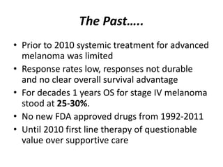 The Past…..
• Prior to 2010 systemic treatment for advanced
melanoma was limited
• Response rates low, responses not durable
and no clear overall survival advantage
• For decades 1 years OS for stage IV melanoma
stood at 25-30%.
• No new FDA approved drugs from 1992-2011
• Until 2010 first line therapy of questionable
value over supportive care
 