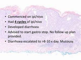 • Commenced on ipi/nivo
• Had 4 cycles of ipi/nivo
• Developed diarrhoea
• Advised to start gastro stop. No follow up plan
provided.
• Diarrhoea escalated to >8-10 x day. Mucousy.
 