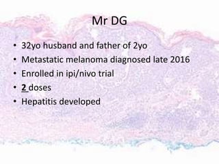 Mr DG
• 32yo husband and father of 2yo
• Metastatic melanoma diagnosed late 2016
• Enrolled in ipi/nivo trial
• 2 doses
• Hepatitis developed
 