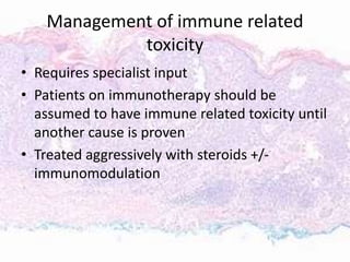 Management of immune related
toxicity
• Requires specialist input
• Patients on immunotherapy should be
assumed to have immune related toxicity until
another cause is proven
• Treated aggressively with steroids +/-
immunomodulation
 