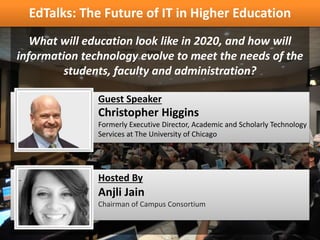 Christopher Higgins
Formerly Executive Director, Academic and Scholarly Technology
Services at The University of Chicago
Guest Speaker
What will education look like in 2020, and how will
information technology evolve to meet the needs of the
students, faculty and administration?
EdTalks: The Future of IT in Higher Education
Anjli Jain
Chairman of Campus Consortium
Hosted By
 