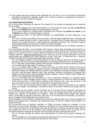 10
7.4 Cada questão das provas poderá avaliar habilidades que vão além do mero conhecimento memorizado,
abrangendo compreensão, aplicação, análise, com o intuito de valorizar a capacidade de raciocínio, e
contemplar mais de um objeto de avaliação.
8 DA PRESTAÇÃO DAS PROVAS
8.1 As Provas serão realizadas na cidade de Porto Alegre-RS, com previsão de aplicação para os seguintes
dias e períodos:
8.1.1 A Prova Objetiva de Conhecimentos Básicos e a Prova Discursiva serão realizadas no período da
tarde do dia 16/08/2014 para todos os Cargos/Categoria funcional;
8.1.2 A Prova Objetiva de Conhecimentos Específicos será realizada no período da manhã do dia
17/08/2014 para todos os Cargos/Categoria funcional;
8.2 A aplicação das provas na data prevista dependerá da disponibilidade de locais adequados à sua
realização.
8.2.1 Caso o número de candidatos inscritos exceda a oferta de lugares adequados para a realização das
provas na cidade indicada no item 8.1 deste Capítulo, a Fundação Carlos Chagas reserva-se o direito de
alocá-los em cidades próximas à determinada para aplicação das provas, não assumindo qualquer
responsabilidade quanto ao transporte e alojamento desses candidatos.
8.2.2 Havendo alteração da data prevista, as provas somente poderão ocorrer em sábados, domingos ou
feriados.
8.3 A confirmação das datas e as informações sobre horários e locais serão divulgadas oportunamente por
meio de Edital de Convocação para as Provas, a ser publicado no Diário Eletrônico do Tribunal de Contas do
Estado do Rio Grande do Sul e no Diário Oficial do Estado do Rio Grande do Sul, por meio de Aviso no
endereço eletrônico (www.concursosfcc.com.br), bem como por meio de Cartões Informativos que serão
encaminhados aos candidatos por correio eletrônico (e-mail). Para tanto, é fundamental que o endereço
eletrônico constante do Formulário de Inscrição esteja completo e correto.
8.3.1 O candidato receberá o Cartão Informativo por e-mail, no endereço eletrônico informado no ato da
inscrição, sendo de sua exclusiva responsabilidade a manutenção/atualização de seu correio eletrônico.
8.3.1.1 Não serão encaminhados Cartões Informativos de candidatos cujo endereço eletrônico informado
no Formulário de Inscrição esteja incompleto ou incorreto.
8.3.1.2 A Fundação Carlos Chagas e o Tribunal de Contas do Estado do Rio Grande do Sul não se
responsabilizam por informações de endereço incorretas, incompletas ou por falha na entrega de mensagens
eletrônicas causada por endereço eletrônico incorreto ou por problemas no provedor de acesso do candidato
tais como: caixa de correio eletrônico cheia, filtros anti-spam, eventuais truncamentos ou qualquer outro
problema de ordem técnica, sendo aconselhável sempre consultar o site da Fundação Carlos Chagas para
verificar as informações que lhe são pertinentes.
8.3.2 A comunicação feita por intermédio de e-mail é meramente informativa. O candidato deverá
acompanhar no site da Fundação Carlos Chagas, no Diário Eletrônico do Tribunal de Contas do Estado
do Rio Grande do Sul, no Diário Oficial do Estado do Rio Grande do Sul, e por meio de Aviso no site
www.concursosfcc.com.br, a publicação do Edital de Convocação para as Provas.
8.3.2.1 O envio de comunicação pessoal dirigida ao candidato, ainda que extraviada ou por qualquer
motivo não recebida, não desobriga o candidato do dever de consultar o Edital de Convocação para as
Provas.
8.4 O candidato que não receber o Cartão Informativo até o 3º (terceiro) dia que antecede a aplicação das
provas ou em havendo dúvidas quanto ao local, data e horário de realização das provas, deverá entrar em
contato com o Serviço de Atendimento ao Candidato – SAC da Fundação Carlos Chagas, pelo telefone
(0XX11) 3723-4388, de segunda a sexta-feira, úteis, das 10 às 16 horas (horário de Brasília), ou consultar o
site da Fundação Carlos Chagas www.concursosfcc.com.br.
8.5 Ao candidato só será permitida a realização das provas na respectiva data, local e horário constantes do
Edital de Convocação para a realização das respectivas Provas, no site da Fundação Carlos Chagas e no
Cartão Informativo.
8.6 Os eventuais erros de digitação verificados no Cartão Informativo enviado ao candidato, ou erros
observados nos documentos impressos, entregues ao candidato no dia da realização das provas, quanto a
nome, número de documento de identidade, sexo, data de nascimento, endereço e função de jurado, deverão
ser corrigidos por meio do site da Fundação Carlos Chagas www.concursosfcc.com.br, de acordo com as
instruções constantes da página do Concurso, até o terceiro dia útil após a aplicação das Provas.
8.6.1 O link para correção de cadastro será disponibilizado no primeiro dia útil após a aplicação das
provas.
8.6.2 O candidato que não solicitar as correções dos dados pessoais nos termos do item 8.6 deverá arcar,
exclusivamente, com as consequências advindas de sua omissão.
 