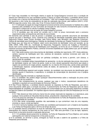 11
8.7 Caso haja inexatidão na informação relativa à opção de Cargo/Categoria funcional e/ou à condição de
pessoa com deficiência e/ou aos candidatos pardos e negros no cartão informativo, o candidato deverá entrar
em contato com o Serviço de Atendimento ao Candidato – SAC da Fundação Carlos Chagas com, no mínimo,
48 (quarenta e oito) horas de antecedência da data de realização das provas, pelo telefone (0XX11) 3723-
4388 de segunda a sexta- feira, úteis, das 10 às 16 horas (horário de Brasília).
8.7.1 A alteração de opção de Cargo/Categoria funcional somente será processada na hipótese de o dado
expresso pelo candidato em seu Formulário de Inscrição ter sido transcrito erroneamente para o Cartão
Informativo e disponível no site da Fundação Carlos Chagas.
8.7.2 Não será admitida troca de opção de Cargo/Categoria funcional.
8.7.3 O candidato que não entrar em contato com o SAC no prazo mencionado será o exclusivo
responsável pelas consequências advindas de sua omissão.
8.8 Somente será admitido à sala de provas o candidato que estiver portando documento de identidade
original que bem o identifique, como: Carteiras e/ou Cédulas de Identidade expedidas pelas Secretarias de
Segurança Pública, pelas Forças Armadas, pela Polícia Militar, pelo Ministério das Relações Exteriores;
Cédula de Identidade para Estrangeiros; Cédulas de Identidade fornecidas por Órgãos Públicos ou Conselhos
de Classe que, por força de Lei Federal, valem como documento de identidade, como por exemplo, as da
OAB, CREA, CRM, CRC etc.; Certificado de Reservista; Passaporte; Carteira de Trabalho e Previdência
Social, bem como Carteira Nacional de Habilitação (com fotografia, na forma da Lei nº 9.503/97), bem como
carteiras funcionais do Ministério Público; carteiras funcionais expedidas por órgão público que, por lei federal,
valham como identidade.
8.8.1 Não serão aceitos como documentos de identidade: certidões de nascimento, CPF, títulos eleitorais,
carteira nacional de habilitação sem foto, carteiras de estudante, carteiras funcionais sem valor de
identidade.
8.8.2 Os documentos deverão estar em perfeitas condições, de forma a permitir, com clareza, a
identificação do candidato.
8.8.3 Caso o candidato esteja impossibilitado de apresentar, no dia de realização das provas, documento
de identidade original, por motivo de perda, roubo ou furto, deverá apresentar documento que ateste o
registro da ocorrência em órgão policial, expedido há, no máximo 30 (trinta) dias, sendo então submetido
à identificação especial, compreendendo coleta de dados, de assinaturas e de impressão digital em
formulário próprio.
8.8.4 A identificação especial será exigida, também, do candidato cujo documento de identificação gere
dúvidas quanto à fisionomia, à assinatura, à condição de conservação do documento e/ou à própria
identificação.
8.9 Não haverá segunda chamada ou repetição de prova.
8.9.1 O candidato não poderá alegar quaisquer desconhecimentos sobre a realização da prova como
justificativa de sua ausência.
8.9.2 O não comparecimento às provas, qualquer que seja o motivo, caracterizará desistência do
candidato e resultará em sua eliminação do Concurso Público.
8.10 Nas Provas Objetivas, o candidato deverá assinalar as respostas na Folha de Respostas, que será o
único documento válido para a correção da prova. O preenchimento da Folha de Respostas será de inteira
responsabilidade do candidato, que deverá proceder em conformidade com as instruções específicas contidas
na capa do Caderno de Questões. Em hipótese alguma haverá substituição da Folha de Respostas por erro do
candidato.
8.10.1 Não deverá ser feita nenhuma marca fora do campo reservado às respostas ou à assinatura, pois
qualquer marca poderá ser lida pelas leitoras óticas, prejudicando o desempenho do candidato.
8.10.2 Os prejuízos advindos de marcações feitas incorretamente na Folha de Respostas serão de inteira
responsabilidade do candidato.
8.10.3 Não serão computadas questões não assinaladas ou que contenham mais de uma resposta,
emenda ou rasura, ainda que legível.
8.10.4 Em nenhuma hipótese será permitido aos candidatos permanecerem com o Caderno de Questões
e as Folhas de Respostas após o término do tempo de prova.
8.11 O candidato deverá comparecer ao local de realização das provas munido, obrigatoriamente, de caneta
esferográfica de material transparente de tinta preta ou azul. Não será permitido o uso de lápis, lapiseira,
marca-texto ou borracha durante a realização das provas.
8.11.1 O candidato deverá preencher os alvéolos, na Folha de Respostas da Prova Objetiva, com caneta
esferográfica de material transparente e tinta preta ou azul.
8.12 O candidato, ao terminar a prova, entregará ao fiscal da sala o caderno de questões e a Folha de
Respostas personalizada.
 