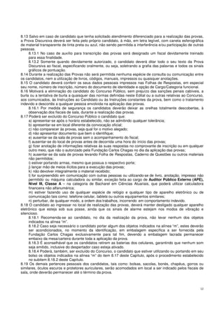 12
8.13 Salvo em caso de candidato que tenha solicitado atendimento diferenciado para a realização das provas,
a Prova Discursiva deverá ser feita pelo próprio candidato, à mão, em letra legível, com caneta esferográfica
de material transparente de tinta preta ou azul, não sendo permitida a interferência e/ou participação de outras
pessoas.
8.13.1 No caso de auxílio para transcrição das provas será designado um fiscal devidamente treinado
para essa finalidade.
8.13.2 Somente quando devidamente autorizado, o candidato deverá ditar todo o seu texto da Prova
Discursiva ao fiscal, especificando oralmente, ou seja, soletrando a grafia das palavras e todos os sinais
gráficos de pontuação.
8.14 Durante a realização das Provas não será permitida nenhuma espécie de consulta ou comunicação entre
os candidatos, nem a utilização de livros, códigos, manuais, impressos ou quaisquer anotações.
8.15 O candidato deverá conferir os seus dados pessoais impressos nas Folhas de Respostas, em especial
seu nome, número de inscrição, número do documento de identidade e opção de Cargo/Categoria funcional.
8.16 Motivará a eliminação do candidato do Concurso Público, sem prejuízo das sanções penais cabíveis, a
burla ou a tentativa de burla a quaisquer das normas definidas neste Edital ou a outras relativas ao Concurso,
aos comunicados, às Instruções ao Candidato ou às Instruções constantes da prova, bem como o tratamento
indevido e descortês a qualquer pessoa envolvida na aplicação das provas.
8.16.1 Por medida de segurança os candidatos deverão deixar as orelhas totalmente descobertas, à
observação dos fiscais de sala, durante a realização das provas.
8.17 Poderá ser excluído do Concurso Público o candidato que:
a) apresentar-se após o horário estabelecido, não se admitindo qualquer tolerância;
b) apresentar-se em local diferente da convocação oficial;
c) não comparecer às provas, seja qual for o motivo alegado;
d) não apresentar documento que bem o identifique;
e) ausentar-se da sala de provas sem o acompanhamento do fiscal;
f) ausentar-se do local de provas antes de decorrida uma hora do início das provas;
g) fizer anotação de informações relativas às suas respostas no comprovante de inscrição ou em qualquer
outro meio, que não o autorizado pela Fundação Carlos Chagas no dia da aplicação das provas;
h) ausentar-se da sala de provas levando Folha de Respostas, Caderno de Questões ou outros materiais
não permitidos;
i) estiver portando armas, mesmo que possua o respectivo porte;
j) lançar mão de meios ilícitos para a execução das provas;
k) não devolver integralmente o material recebido;
l) for surpreendido em comunicação com outras pessoas ou utilizando-se de livro, anotação, impresso não
permitido ou máquina calculadora ou similar, exceção feita ao cargo de Auditor Público Externo (APE),
Nível III, Classe A – na categoria de Bacharel em Ciências Atuariais, que poderá utilizar calculadora
financeira não alfanumérica;
m) estiver fazendo uso de qualquer espécie de relógio e qualquer tipo de aparelho eletrônico ou de
comunicação tais como: telefone celular, tablets ou outros equipamentos similares;
n) perturbar, de qualquer modo, a ordem dos trabalhos, incorrendo em comportamento indevido.
8.18 O candidato ao ingressar no local de realização das provas, deverá manter desligado qualquer aparelho
eletrônico que esteja sob sua posse, ainda que os sinais de alarme estejam nos modos de vibração e
silencioso.
8.18.1 Recomenda-se ao candidato, no dia da realização da prova, não levar nenhum dos objetos
indicados na alínea “m”.
8.18.2 Caso seja necessário o candidato portar algum dos objetos indicados na alínea “m”, estes deverão
ser acondicionados, no momento da identificação, em embalagem específica a ser fornecida pela
Fundação Carlos Chagas exclusivamente para tal fim, devendo a embalagem lacrada permanecer
embaixo da mesa/carteira durante toda a aplicação da prova.
8.18.3 É aconselhável que os candidatos retirem as baterias dos celulares, garantindo que nenhum som
seja emitido, inclusive do despertador caso esteja ativado.
8.18.4 Poderá, também, ser excluído do Concurso, o candidato que estiver utilizando ou portando em seu
bolso os objetos indicados na alínea “m” do item 8.17 deste Capítulo, após o procedimento estabelecido
no subitem 8.18.2 deste Capítulo.
8.19 Os demais pertences pessoais dos candidatos, tais como: bolsas, sacolas, bonés, chapéus, gorros ou
similares, óculos escuros e protetores auriculares, serão acomodados em local a ser indicado pelos fiscais de
sala, onde deverão permanecer até o término da prova.
 