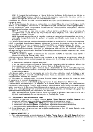 13
8.19.1 A Fundação Carlos Chagas e o Tribunal de Contas do Estado do Rio Grande do Sul não se
responsabilizarão por perda ou extravio de documentos, objetos ou equipamentos eletrônicos ocorrido no
local de realização das provas, nem por danos neles causados.
8.20 Haverá, em cada sala de prova, cartaz/marcador de tempo para que os candidatos possam acompanhar
o tempo de prova.
8.21 No dia da realização das provas, na hipótese de o nome do candidato não constar nas listagens oficiais
relativas aos locais de prova estabelecidos no Edital de Convocação, a Fundação Carlos Chagas procederá à
inclusão do candidato, desde que apresente o boleto bancário com comprovante de pagamento, mediante
preenchimento de formulário específico.
8.21.1 A inclusão de que trata este item será realizada de forma condicional e será analisada pela
Fundação Carlos Chagas, na fase do Julgamento das Provas Objetivas, com o intuito de verificar a
pertinência da referida inscrição.
8.21.2 Constatada a improcedência da inscrição, a mesma será automaticamente cancelada sem direito a
reclamação, independentemente de qualquer formalidade, considerados nulos todos os atos dela
decorrentes.
8.22 Os candidatos poderão ser submetidos ao sistema de detecção de metal no dia da realização das provas.
8.23 A inviolabilidade do sigilo das provas será comprovada no momento de romper-se o lacre das caixas de
provas mediante termo formal e na presença de 3 (três) candidatos nos locais de realização das provas.
8.24 Objetivando garantir a lisura e a idoneidade do Concurso Público – o que é de interesse público e, em
especial, dos próprios candidatos – bem como sua autenticidade, será solicitado aos candidatos, quando da
aplicação das provas, a autenticação digital das Folhas de Respostas personalizadas e assinatura, em campo
específico, por três vezes.
8.24.1 A autenticação digital e as assinaturas dos candidatos na Folha de Respostas visa a atender o
disposto no Capítulo 14, item 14.7 deste Edital.
8.25 Distribuídos os Cadernos de Questões aos candidatos e, na hipótese de se verificarem falhas de
impressão, o Coordenador do local de realização das provas, antes do início da prova, diligenciará no sentido
de:
a) substituir os Cadernos de Questões defeituosos;
b) em não havendo número suficiente de Cadernos para a devida substituição, procederá à leitura dos
itens onde ocorreram falhas, usando, para tanto, um Caderno de Questões completo;
c) se a ocorrência verificar-se após o início da prova, o Coordenador do local de realização das provas,
após ouvido o Plantão da Fundação Carlos Chagas, estabelecerá prazo para reposição do tempo usado para
regularização do caderno.
8.26 Quando, após a prova, for constatado, por meio eletrônico, estatístico, visual, grafológico ou por
investigação policial, ter o candidato utilizado de processos ilícitos, sua prova será anulada e o candidato será
automaticamente eliminado do Concurso.
8.27 Não haverá, por qualquer motivo, prorrogação do tempo previsto para a aplicação das provas em razão
de afastamento do candidato da sala de prova.
8.28 Em hipótese nenhuma será realizada qualquer prova fora do local, data e horário determinados.
8.29 Por razões de ordem técnica, de segurança e de direitos autorais adquiridos, não serão fornecidos
exemplares dos Cadernos de Questões a candidatos ou a instituições de direito público ou privado, mesmo
após o encerramento do Concurso. O candidato deverá consultar o site www.concursosfcc.com.br no primeiro
dia útil após a aplicação das provas, para tomar conhecimento da(s) data(s) prevista(s) para divulgação das
questões das Provas Objetivas, dos gabaritos e/ou dos resultados.
8.29.1 As questões das Provas Objetivas ficarão disponíveis no site www.concursosfcc.com.br até o
último dia para interposição de recursos referentes ao Resultado das Provas.
9 DO JULGAMENTO DAS PROVAS OBJETIVAS
9.1 Para todas as categorias funcionais do cargo de Auditor Público Externo – Nível III, Classe A, será
considerado habilitado nas provas objetivas o candidato que, simultaneamente, obtiver:
a) nota maior ou igual a 35,00 pontos (50%) na prova objetiva de conhecimentos básicos;
b) nota maior ou igual a 100,00 pontos (50%) na prova objetiva de conhecimentos específicos;
c) nota maior ou igual a 162,00 pontos (60%) no conjunto das provas objetivas.
9.2 Os candidatos que não preencherem as condições estabelecidas no item 9.1, deste Capítulo, serão
eliminados do Concurso.
10 DA PROVA DISCURSIVA
10.1 Para todas as categorias funcionais do cargo de Auditor Público Externo – Nível III, Classe A, a Prova
Discursiva será aplicada na mesma data da Prova Objetiva de Conhecimentos Básicos. Somente será
 