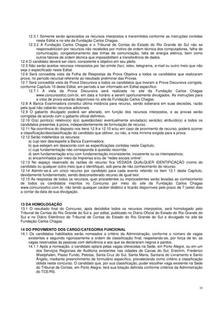 16
12.3.1 Somente serão apreciados os recursos interpostos e transmitidos conforme as instruções contidas
neste Edital e no site da Fundação Carlos Chagas.
12.3.2 A Fundação Carlos Chagas e o Tribunal de Contas do Estado do Rio Grande do Sul não se
responsabilizam por recursos não recebidos por motivo de ordem técnica dos computadores, falha de
comunicação, congestionamento das linhas de comunicação, falta de energia elétrica, bem como
outros fatores de ordem técnica que impossibilitem a transferência de dados.
12.4 O candidato deverá ser claro, consistente e objetivo em seu pleito.
12.5 Não serão aceitos recursos interpostos por fac-símile (fax), telex, telegrama, e-mail ou outro meio que não
seja o especificado neste Edital.
12.6 Será concedida vista da Folha de Respostas da Prova Objetiva a todos os candidatos que realizaram
prova, no período recursal referente ao resultado preliminar das Provas.
12.7 Será concedida vista da Prova Discursiva a todos os candidatos que tiveram a Prova Discursiva corrigida,
conforme Capítulo 10 deste Edital, em período a ser informado em Edital específico.
12.7.1 A vista da Prova Discursiva será realizada no site da Fundação Carlos Chagas
www.concursosfcc.com.br, em data e horário a serem oportunamente divulgados. As instruções para
a vista de prova estarão disponíveis no site da Fundação Carlos Chagas.
12.8 A Banca Examinadora constitui última instância para recurso, sendo soberana em suas decisões, razão
pela qual não caberão recursos adicionais.
12.9 O gabarito divulgado poderá ser alterado, em função dos recursos interpostos, e as provas serão
corrigidas de acordo com o gabarito oficial definitivo.
12.10 O(s) ponto(s) relativo(s) à(s) questão(ões) eventualmente anulada(s) será(ão) atribuído(s) a todos os
candidatos presentes à prova, independentemente de formulação de recurso.
12.11 Na ocorrência do disposto nos itens 12.9 e 12.10 e/ou em caso de provimento de recurso, poderá ocorrer
a classificação/desclassificação do candidato que obtiver, ou não, a nota mínima exigida para a prova.
12.12 Serão indeferidos os recursos:
a) cujo teor desrespeite a Banca Examinadora;
b) que estejam em desacordo com as especificações contidas neste Capítulo;
c) cuja fundamentação não corresponda à questão recorrida;
d) sem fundamentação e/ou com fundamentação inconsistente, incoerente ou os intempestivos;
e) encaminhados por meio da Imprensa e/ou de “redes sociais online”.
12.13 No espaço reservado às razões do recurso fica VEDADA QUALQUER IDENTIFICAÇÃO (nome do
candidato ou qualquer outro meio que o identifique), sob pena de não conhecimento do recurso.
12.14 Admitir-se-á um único recurso por candidato para cada evento referido no item 12.1 deste Capítulo,
devidamente fundamentado, sendo desconsiderado recurso de igual teor.
12.15 As respostas de todos os recursos, quer procedentes ou improcedentes serão levadas ao conhecimento
de todos os candidatos inscritos no Concurso por meio do site da Fundação Carlos Chagas
www.concursosfcc.com.br, não tendo qualquer caráter didático e ficarão disponíveis pelo prazo de 7 (sete) dias
a contar da data de sua divulgação.
13 DA HOMOLOGAÇÃO
13.1 O resultado final do Concurso, após decididos todos os recursos interpostos, será homologado pelo
Tribunal de Contas do Rio Grande do Sul e, por edital, publicado no Diário Oficial do Estado do Rio Grande do
Sul e no Diário Eletrônico do Tribunal de Contas do Estado do Rio Grande do Sul e divulgado no site da
Fundação Carlos Chagas.
14 DO PROVIMENTO DOS CARGO/CATEGORIA FUNCIONAL
14.1 Os candidatos habilitados serão nomeados a critério da Administração, conforme o número de vagas
existentes e seguindo rigorosamente a ordem de classificação final, respeitando-se, por força de lei, as
vagas reservadas às pessoas com deficiência e aos que se declararam negros e pardos.
14.1.1 Após a nomeação, o candidato optará pelas vagas oferecidas na Sede, em Porto Alegre, ou em um
dos Serviços Regionais de Auditoria existentes nas cidades de Caxias do Sul, Erechim, Frederico
Westphalen, Passo Fundo, Pelotas, Santa Cruz do Sul, Santa Maria, Santana do Livramento e Santo
Ângelo, mediante preenchimento de formulário específico, prevalecendo como critério a classificação
obtida neste concurso. O candidato que, por sua classificação, puder escolher vaga existente na Sede
do Tribunal de Contas, em Porto Alegre, terá sua lotação definida conforme critérios da Administração
do TCE/RS.
 