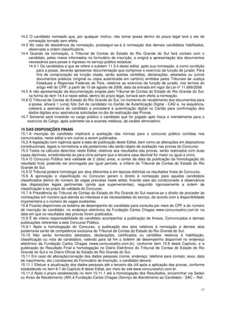 17
14.2 O candidato nomeado que, por qualquer motivo, não tomar posse dentro do prazo legal terá o ato de
nomeação tornado sem efeito.
14.3 No caso de desistência da nomeação, prosseguir-se-á à nomeação dos demais candidatos habilitados,
observada a ordem classificatória.
14.4 Quando da nomeação, o Tribunal de Contas do Estado do Rio Grande do Sul fará contato com o
candidato, pelos meios informados no formulário de inscrição, e exigirá a apresentação dos documentos
necessários para posse e ingresso no serviço público estadual.
14.4.1 Os candidatos a que se refere o subitem 11.3.4 deste edital, após sua nomeação, e como condição
para a posse, deverão apresentar documentação que comprove o exercício da função de jurado. Para
fins de comprovação da função citada, serão aceitas certidões, declarações, atestados ou outros
documentos públicos (original ou cópia autenticada em cartório) emitidos pelos Tribunais de Justiça
Estaduais e Regionais Federais do País, relativos ao exercício da função de jurado, nos termos do
artigo 440 do CPP, a partir de 10 de agosto de 2008, data da entrada em vigor da Lei nº 11.689/2008.
14.5 A não apresentação da documentação exigida pelo Tribunal de Contas do Estado do Rio Grande do Sul,
na forma do item 14.4 e neste edital, dentro do prazo legal, tornará sem efeito a nomeação.
14.6 O Tribunal de Contas do Estado do Rio Grande do Sul, no momento do recebimento dos documentos para
a posse, afixará 1 (uma) foto 3x4 do candidato no Cartão de Autenticação Digital - CAD e, na sequência,
coletará a assinatura do candidato e procederá à autenticação digital no Cartão para confirmação dos
dados digitais e/ou assinaturas solicitadas no dia da realização das Provas.
14.7 Somente será investido no cargo público o candidato que for julgado apto física e mentalmente para o
exercício do Cargo, após submeter-se a exames médicos, de caráter eliminatório.
15 DAS DISPOSIÇÕES FINAIS
15.1 A inscrição do candidato implicará a aceitação das normas para o concurso público contidas nos
comunicados, neste edital e em outros a serem publicados.
15.2 A legislação com vigência após a data de publicação deste Edital, bem como as alterações em dispositivos
constitucionais, legais e normativos a ela posteriores não serão objeto de avaliação nas provas do Concurso.
15.3 Todos os cálculos descritos neste Edital, relativos aos resultados das provas, serão realizados com duas
casas decimais, arredondando-se para cima sempre que a terceira casa decimal for maior ou igual a cinco.
15.4 O Concurso Público terá validade de 2 (dois) anos, a contar da data da publicação da homologação do
resultado final, podendo ser prorrogado por igual período, a critério do Tribunal de Contas do Estado do Rio
Grande do Sul.
15.5 O Tribunal poderá homologar por atos diferentes e em épocas distintas os resultados finais do Concurso.
15.6 A aprovação e classificação no Concurso geram o direito à nomeação para aqueles candidatos
classificados dentro do número de vagas previstas neste edital, ficando este ato condicionado à observância
das disposições legais pertinentes (ainda que supervenientes), seguindo rigorosamente a ordem de
classificação e ao prazo de validade do Concurso.
15.7 A Presidência do Tribunal de Contas do Estado do Rio Grande do Sul reserva-se o direito de proceder às
nomeações em número que atenda ao interesse e às necessidades do serviço, de acordo com a disponibilidade
orçamentária e o número de vagas existentes.
15.8 Ficarão disponíveis os boletins de desempenho do candidato para consulta por meio do CPF e do número
de inscrição do candidato, no endereço eletrônico da Fundação Carlos Chagas www.concursosfcc.com.br na
data em que os resultados das provas forem publicados.
15.9 É de inteira responsabilidade do candidato acompanhar a publicação de Avisos, Comunicados e demais
publicações referentes a este Concurso Público.
15.9.1 Após a homologação do Concurso, a publicação dos atos relativos à nomeação e demais atos
posteriores serão de competência exclusiva do Tribunal de Contas do Estado do Rio Grande do Sul.
15.10 Não serão fornecidos atestados, declarações, certificados ou certidões relativos à habilitação,
classificação ou nota de candidatos, valendo para tal fim o boletim de desempenho disponível no endereço
eletrônico da Fundação Carlos Chagas (www.concursosfcc.com.br), conforme item 15.8 deste Capítulo, e a
publicação do Resultado Final e homologação no Diário Eletrônico do Tribunal de Contas do Estado do Rio
Grande do Sul e no Diário Oficial do Estado do Rio Grande do Sul.
15.11 Em caso de alteração/correção dos dados pessoais (nome, endereço, telefone para contato, sexo, data
de nascimento, etc.) constantes do Formulário de Inscrição, o candidato deverá:
15.11.1 Efetuar a atualização dos dados pessoais até o terceiro dia útil após a aplicação das provas, conforme
estabelecido no item 8.7 do Capítulo 8 deste Edital, por meio do site www.concursosfcc.com.br.
15.11.2 Após o prazo estabelecido no item 15.11.1 até a homologação dos Resultados, encaminhar via Sedex
ou Aviso de Recebimento (AR) à Fundação Carlos Chagas (Serviço de Atendimento ao Candidato - SAC – Ref.:
 