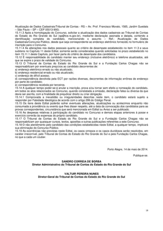 18
Atualização de Dados Cadastrais/Tribunal de Contas - RS – Av. Prof. Francisco Morato, 1565, Jardim Guedala
– São Paulo – SP – CEP 05513-900).
15.11.3 Após a homologação do Concurso, solicitar a atualização dos dados cadastrais ao Tribunal de Contas
do Estado do Rio Grande do Sul (sp@tce.rs.gov.br), mediante declaração assinada e datada, contendo a
identificação completa do candidato, mencionando o assunto – Ref.: Atualização de Dados
Cadastrais/Concurso Público, desde que seja correspondente ao endereço eletrônico fornecido no formulário de
inscrição para o Concurso.
15.11.4 As alterações nos dados pessoais quanto ao critério de desempate estabelecido no item 11.3 e seus
subitens no Capítulo 11 deste Edital, somente serão consideradas quando solicitadas no prazo estabelecido no
item 15.11.1 deste Capítulo, por fazer parte do critério de desempate dos candidatos.
15.12 É responsabilidade do candidato manter seu endereço (inclusive eletrônico) e telefone atualizados, até
que se expire o prazo de validade do Concurso.
15.13 O Tribunal de Contas do Estado do Rio Grande do Sul e a Fundação Carlos Chagas não se
responsabilizam por eventuais prejuízos ao candidato decorrentes de:
a) endereço eletrônico errado ou não atualizado;
b) endereço residencial errado ou não atualizado;
c) endereço de difícil acesso;
d) correspondência devolvida pela ECT por razões diversas, decorrentes de informação errônea de endereço
por parte do candidato;
e) correspondência recebida por terceiros.
15.14 A qualquer tempo poder-se-á anular a inscrição, prova e/ou tornar sem efeito a nomeação do candidato,
em todos os atos relacionados ao Concurso, quando constatada a omissão, declaração falsa ou diversa da que
devia ser escrita, com a finalidade de prejudicar direito ou criar obrigação.
15.14.1 Comprovada a inexatidão ou irregularidades descritas neste item, o candidato estará sujeito a
responder por Falsidade Ideológica de acordo com o artigo 299 do Código Penal.
15.15 Os itens deste Edital poderão sofrer eventuais alterações, atualizações ou acréscimos enquanto não
consumada a providência ou evento que lhes disser respeito, até a data da convocação dos candidatos para as
provas correspondentes, circunstância que será mencionada em Edital ou Aviso a ser publicado.
15.16 As despesas relativas à participação do candidato no Concurso e demais etapas anteriores à posse e
exercício correrão às expensas do próprio candidato.
15.17 O Tribunal de Contas do Estado do Rio Grande do Sul e a Fundação Carlos Chagas não se
responsabilizam por quaisquer cursos, textos, apostilas e outras publicações referentes a este Concurso.
15.18 O não atendimento pelo candidato das condições estabelecidas neste Edital, a qualquer tempo, implicará
sua eliminação do Concurso Público.
15.19 As ocorrências não previstas neste Edital, os casos omissos e os casos duvidosos serão resolvidos, em
caráter irrecorrível, pelo Tribunal de Contas do Estado do Rio Grande do Sul e pela Fundação Carlos Chagas,
no que a cada um couber.
Porto Alegre, 14 de maio de 2014.
Publique-se.
SANDRO CORREIA DE BORBA
Diretor Administrativo do Tribunal de Contas do Estado do Rio Grande do Sul
VALTUIR PEREIRA NUNES
Diretor-Geral do Tribunal de Contas do Estado do Rio Grande do Sul
 