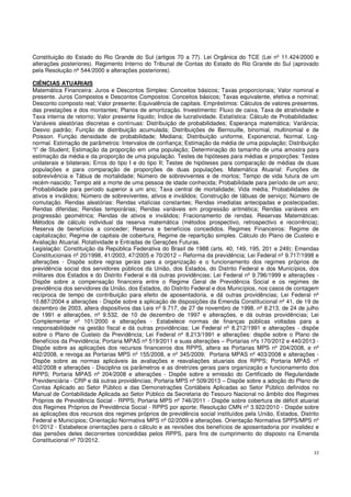 22
Constituição do Estado do Rio Grande do Sul (artigos 70 a 77). Lei Orgânica do TCE (Lei nº 11.424/2000 e
alterações posteriores). Regimento Interno do Tribunal de Contas do Estado do Rio Grande do Sul (aprovado
pela Resolução nº 544/2000 e alterações posteriores).
CIÊNCIAS ATUARIAIS
Matemática Financeira: Juros e Descontos Simples: Conceitos básicos; Taxas proporcionais; Valor nominal e
presente. Juros Compostos e Descontos Compostos: Conceitos básicos; Taxas equivalente, efetiva e nominal;
Desconto composto real; Valor presente; Equivalência de capitais. Empréstimos: Cálculos de valores presentes,
das prestações e dos montantes; Planos de amortização. Investimento: Fluxo de caixa, Taxa de atratividade e
Taxa interna de retorno; Valor presente líquido; Índice de lucratividade. Estatística: Cálculo de Probabilidades:
Variáveis aleatórias discretas e contínuas: Distribuição de probabilidades; Esperança matemática; Variância;
Desvio padrão; Função de distribuição acumulada; Distribuições de Bernouille, binomial, multinomial e de
Poisson. Função densidade de probabilidade; Mediana; Distribuição uniforme, Exponencial, Normal, Log-
normal. Estimação de parâmetros: Intervalos de confiança; Estimação da média de uma população; Distribuição
“t” de Student; Estimação da proporção em uma população; Determinação do tamanho de uma amostra para
estimação da média e da proporção de uma população. Testes de hipóteses para médias e proporções: Testes
unilaterais e bilaterais; Erros do tipo I e do tipo II; Testes de hipóteses para comparação de médias de duas
populações e para comparação de proporções de duas populações. Matemática Atuarial: Funções de
sobrevivência e Tábua de mortalidade; Número de sobreviventes e de mortos; Tempo de vida futura de um
recém-nascido; Tempo até a morte de uma pessoa de idade conhecida; Probabilidade para período de um ano;
Probabilidade para período superior a um ano; Taxa central de mortalidade; Vida média; Probabilidades de
ativos e inválidos; Número de sobreviventes, ativos e inválidos; Construção de tábuas de serviço; Número de
comutação. Rendas aleatórias: Rendas vitalícias constantes; Rendas imediatas antecipadas e postecipadas;
Rendas diferidas; Rendas temporárias; Rendas variáveis em progressão aritmética; Rendas variáveis em
progressão geométrica; Rendas de ativos e inválidos; Fracionamento de rendas. Reservas Matemáticas:
Métodos de cálculo individual da reserva matemática (métodos prospectivo, retrospectivo e recorrência);
Reserva de benefícios a conceder; Reserva e benefícios concedidos. Regimes Financeiros: Regime de
capitalização; Regime de capitais de cobertura; Regime de repartição simples. Cálculo do Plano de Custeio e
Avaliação Atuarial. Rotatividade e Entradas de Gerações Futuras.
Legislação: Constituição da República Federativa do Brasil de 1988 (arts. 40, 149, 195, 201 e 249); Emendas
Constitucionais nº 20/1998, 41/2003, 47/2005 e 70/2012 – Reforma da previdência; Lei Federal nº 9.717/1998 e
alterações - Dispõe sobre regras gerais para a organização e o funcionamento dos regimes próprios de
previdência social dos servidores públicos da União, dos Estados, do Distrito Federal e dos Municípios, dos
militares dos Estados e do Distrito Federal e dá outras providências; Lei Federal nº 9.796/1999 e alterações -
Dispõe sobre a compensação financeira entre o Regime Geral de Previdência Social e os regimes de
previdência dos servidores da União, dos Estados, do Distrito Federal e dos Municípios, nos casos de contagem
recíproca de tempo de contribuição para efeito de aposentadoria, e dá outras providências; Lei Federal nº
10.887/2004 e alterações - Dispõe sobre a aplicação de disposições da Emenda Constitucional nº 41, de 19 de
dezembro de 2003, altera dispositivos das Leis nº 9.717, de 27 de novembro de 1998, nº 8.213, de 24 de julho
de 1991 e alterações, nº 9.532, de 10 de dezembro de 1997 e alterações, e dá outras providências; Lei
Complementar nº 101/2000 e alterações - Estabelece normas de finanças públicas voltadas para a
responsabilidade na gestão fiscal e dá outras providências; Lei Federal nº 8.212/1991 e alterações - dispõe
sobre o Plano de Custeio da Previdência; Lei Federal nº 8.213/1991 e alterações: dispõe sobre o Plano de
Benefícios da Previdência; Portaria MPAS nº 519/2011 e suas alterações – Portarias nºs 170/2012 e 440/2013 -
Dispõe sobre as aplicações dos recursos financeiros dos RPPS, altera as Portarias MPS nº 204/2008, e nº
402/2008, e revoga as Portarias MPS nº 155/2008, e nº 345/2009; Portaria MPAS nº 403/2008 e alterações -
Dispõe sobre as normas aplicáveis às avaliações e reavaliações atuariais dos RPPS; Portaria MPAS nº
402/2008 e alterações - Disciplina os parâmetros e as diretrizes gerais para organização e funcionamento dos
RPPS; Portaria MPAS nº 204/2008 e alterações - Dispõe sobre a emissão do Certificado de Regularidade
Previdenciária - CRP e dá outras providências; Portaria MPS nº 509/2013 – Dispõe sobre a adoção do Plano de
Contas Aplicado ao Setor Público e das Demonstrações Contábeis Aplicadas ao Setor Público definidos no
Manual de Contabilidade Aplicada ao Setor Público da Secretaria do Tesouro Nacional no âmbito dos Regimes
Próprios de Previdência Social - RPPS; Portaria MPS nº 746/2011 - Dispõe sobre cobertura de déficit atuarial
dos Regimes Próprios de Previdência Social - RPPS por aporte; Resolução CMN nº 3.922/2010 - Dispõe sobre
as aplicações dos recursos dos regimes próprios de previdência social instituídos pela União, Estados, Distrito
Federal e Municípios; Orientação Normativa MPS nº 02/2009 e alterações. Orientação Normativa SPPS/MPS nº
01/2012 - Estabelece orientações para o cálculo e as revisões dos benefícios de aposentadoria por invalidez e
das pensões deles decorrentes concedidas pelos RPPS, para fins de cumprimento do disposto na Emenda
Constitucional nº 70/2012.
 