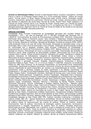 23
Controle na Administração Pública: Controle na Administração Pública: conceitos e abrangência. Controles
Externo e Interno na Constituição Federal (artigos 70 a 75 da Constituição Federal). Sistema de controle
externo. Controle externo no Brasil. Regras constitucionais sobre controle externo: fiscalização contábil,
financeira, orçamentária, operacional e patrimonial. Tribunais de Contas: funções, natureza jurídica e eficácia
das decisões. O julgamento das contas pelos Tribunais de Contas. Parecer Prévio. Poder Legislativo e os
Tribunais de Contas. Controle interno e os Tribunais de Contas. Controle social e os Tribunais de Contas.
Constituição do Estado do Rio Grande do Sul (artigos 70 a 77). Lei Orgânica do TCE (Lei nº 11.424/2000 e
alterações posteriores). Regimento Interno do Tribunal de Contas do Estado do Rio Grande do Sul (aprovado
pela Resolução nº 544/2000 e alterações posteriores).
CIÊNCIAS CONTÁBEIS
Contabilidade Geral: Princípios Fundamentais de Contabilidade (aprovados pelo Conselho Federal de
Contabilidade – CFC – por meio da Resolução CFC nº 750/1993, atualizada pela Resolução CFC nº
1.282/2010). Pronunciamentos do Comitê de Pronunciamentos Contábeis (CPC). Patrimônio. Componentes
Patrimoniais (Ativo, Passivo e Patrimônio Líquido). Fatos Contábeis e Respectivas Variações Patrimoniais.
Conta. Conceito. Débito, Crédito e Saldo. Função e estrutura das contas. Contas Patrimoniais e de Resultado.
Plano de Contas. Balancete de Verificação. Apuração de Resultados. Controles de estoques (PEPS, UEPS e
média ponderada móvel) e do custo das vendas. Escrituração. Escrituração de operações típicas. Livros de
escrituração: diário e razão. Erros de escrituração e suas correções. Elaboração de demonstrações contábeis
em conformidade com a legislação societária, pelos princípios fundamentais de Contabilidade e
pronunciamentos do Comitê de Pronunciamentos Contábeis (CPC). Balanço Patrimonial. Demonstração do
resultado do exercício. Demonstração de lucros ou prejuízos acumulados. Demonstração das Mutações do
Patrimônio Líquido. Notas Explicativas às demonstrações contábeis. Demonstração dos Fluxos de Caixa
(métodos direto e indireto). Análise econômico-financeira. Indicadores de Liquidez. Indicadores e medidas de
solvência. Indicadores de Endividamento. Indicadores de Rentabilidade. Análise vertical e horizontal
(Mensuração de ativos e passivos). Administração Financeira e Orçamentária: Orçamento público. Conceitos e
princípios orçamentários. Evolução conceitual do orçamento público. Ciclo Orçamentário. Elaboração da
proposta. Estudo e aprovação. Execução. Avaliação. Orçamento-programa: fundamentos e técnicas.
Orçamento Público no Brasil. Títulos I, IV, V e VI da Lei Federal nº 4.320/1964. Orçamento na Constituição
Federal de 1988. Plano Plurianual. Lei de Diretrizes Orçamentárias. Lei Orçamentária Anual. Classificações
orçamentárias. Classificação da despesa orçamentária: institucional, funcional, por estrutura programática, por
natureza. Classificação da receita orçamentária: por natureza e por fontes/destinação de recursos. Créditos
orçamentários iniciais e adicionais. Estágios da receita orçamentária e da despesa orçamentária. Lei
Complementar nº 101/2000 (Lei de Responsabilidade Fiscal). Disposições preliminares. Planejamento. Receita
Pública. Despesa Pública. Transferências voluntárias. Destinação de recursos para o setor privado. Dívida e
endividamento. Gestão patrimonial. Transparência, controle e fiscalização. Disposições finais e transitórias.
Contabilidade Governamental: Princípios Fundamentais de Contabilidade sob a Perspectiva do Setor Público.
Conceito, Objeto, Campo de Aplicação, Objetivos e Função Social. Patrimônio Público. Conceito e Composição.
Receita (Variações Patrimoniais Aumentativas). Conceito. Classificação e Estágios. Aspectos Patrimoniais.
Aspectos Legais. Contabilização. Deduções. Renúncia e Destinação da Receita. Despesa (Variações
Patrimoniais Diminutivas). Conceito. Classificação e Estágios. Aspectos Patrimoniais. Aspectos Legais.
Contabilização. Dívida Ativa. Restos a Pagar. Título IX da Lei Federal nº 4.320/1964. Plano de Contas Aplicado
ao Setor Público (PCASP). Conceito. Estrutura. Contas do Ativo, Passivo, Variações Patrimoniais Aumentativas
e Diminutivas. Resultado e Controles do Planejamento e Orçamento. Escrituração Contábil de Operações
Típicas do Setor Público. Sistema de Informações de Custos no Setor Público. Manual de Contabilidade
Aplicada ao Setor Público. Procedimentos Contábeis Orçamentários. Procedimentos Contábeis Patrimoniais.
Procedimentos Contábeis Específicos. Plano de Contas Aplicado ao Setor Público. Demonstrações Contábeis
Aplicadas ao Setor Público. Conceitos. Aspectos Legais. Estrutura. Elaboração e Análise. Normas Brasileiras de
Contabilidade Aplicadas ao Setor Público (NBC TSP). Auditoria: Conceitos fundamentais e finalidades da
auditoria contábil. NBC TAs – Normas Brasileiras de Contabilidade Técnicas de Auditoria Independente de
Informação Contábil Histórica. NBC P 1 – Normas Profissionais de Auditor Independente. Exames preliminares
de auditoria. Estudo do desenvolvimento dos exames de auditoria. Parecer de Auditoria. Auditoria
Governamental. Tipos de auditoria. Instrumentos de fiscalização: auditoria, levantamento, monitoramento,
acompanhamento e inspeção. Planejamento de auditoria. Plano de auditoria. Atividades preliminares.
Determinação de escopo. Materialidade, risco e relevância. Exame e avaliação do controle interno. Programa
de auditoria. Papéis de trabalho. Testes de auditoria. Importância da amostragem estatística em auditoria.
Execução da auditoria. Técnicas e procedimentos: exame documental, inspeção física, conferência de cálculos,
observação, entrevista, circularização, conciliações, análise de contas contábeis, revisão analítica. Achados em
auditoria. Evidências em auditoria. Relatório de auditoria. Normas de Auditoria Governamental (NAG’s)
 