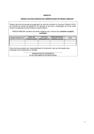 27
ANEXO III
MODELO DA DECLARAÇÃO DE COMPROVAÇÃO DE RENDA FAMILIAR
Declaro para fins de isenção do pagamento do valor da inscrição no Concurso Público 01/2014
do Tribunal de Contas do Estado do Rio Grande do Sul que a composição de minha renda
familiar corresponde ao discriminado no quadro abaixo:
RENDA FAMILIAR (membros da família residente sob o mesmo teto, inclusive o próprio
candidato)
NOME COMPLETO
GRAU DE
PARENTESCO
DATA DE
NASCIMENTO
REMUNERAÇÃO
MENSAL EM R$
CPF
Estou ciente que poderei ser responsabilizado criminalmente, caso as informações aqui
prestadas não correspondam à verdade.
_____________________________________________
ASSINATURA DO CANDIDATO
Nº DO DOCUMENTO DE IDENTIDADE
 