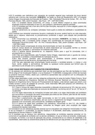 6
4.25 O candidato sem deficiência que necessitar de condição especial para realização da prova deverá
solicitá-la até o término das inscrições (10/06/2014), via Sedex ou Aviso de Recebimento (AR), à Fundação
Carlos Chagas (Coordenação de Execução de Projetos – Ref.: Solicitação/Tribunal de Contas - RS – Av. Prof.
Francisco Morato, 1565, Jardim Guedala – São Paulo – SP – CEP 05513-900).
4.25.1 O candidato deverá encaminhar, em anexo, o Laudo Médico (original ou cópia autenticada)
atualizado conforme explicitado no item 5.5, que justifique o atendimento especial solicitado.
4.25.2 O candidato que não o fizer até o término das inscrições, seja qual for o motivo alegado, poderá não
ter a condição atendida.
4.25.3 O atendimento às condições solicitadas ficará sujeito à análise de viabilidade e razoabilidade do
pedido.
4.26 A lactante que necessitar amamentar durante a realização da prova, poderá fazê-lo em sala reservada,
desde que o requeira, observando os procedimentos constantes a seguir, para adoção das providências
necessárias.
4.26.1 Encaminhar sua solicitação, até o término das inscrições (10/06/2014), via Sedex ou Aviso de
Recebimento (AR), à Fundação Carlos Chagas (A/C Coordenação de Execução de Projetos – Ref.:
Solicitação/Tribunal de Contas - RS – Av. Prof. Francisco Morato, 1565, Jardim Guedala – São Paulo – SP
– CEP 05513-900).
4.26.2 Não haverá compensação do tempo de amamentação em favor da candidata.
4.26.3 A criança deverá ser acompanhada de adulto responsável por sua guarda (familiar ou terceiro
indicado pela candidata) e permanecer em ambiente reservado.
4.26.4 A lactante deverá apresentar-se, no respectivo horário para o qual foi convocada, com o
acompanhante e a criança.
4.26.5 Não será disponibilizado, pela Fundação Carlos Chagas, responsável para a guarda da criança,
acarretando à candidata a impossibilidade de realização da prova.
4.26.6 Nos horários previstos para amamentação, a candidata lactante poderá ausentar-se
temporariamente da sala de prova, acompanhada de uma fiscal.
4.26.7 Na sala reservada para amamentação ficarão somente a candidata lactante, a criança e uma
fiscal, sendo vedada a permanência de babás ou quaisquer outras pessoas que tenham grau de
parentesco ou de amizade com a candidata.
5 DAS VAGAS DESTINADAS AOS CANDIDATOS COM DEFICIÊNCIA
5.1 Às pessoas com deficiência que pretendam fazer uso das prerrogativas que lhes são facultadas no inciso
VIII do artigo 37 da Constituição Federal, e na Lei Estadual nº 13.320/2009, é assegurado o direito de inscrição
no presente Concurso Público, desde que a deficiência apresentada seja compatível com as atribuições do
Cargo em provimento.
5.2 Das vagas destinadas a cada uma das categorias profissionais do cargo de Auditor Público Externo, Nível
III, Classe A (Bacharel em Arquitetura, Bacharel em Ciências Atuariais, Bacharel em Ciências Contábeis,
Bacharel em Engenharia Civil e Técnico em Processamento de Dados), e das demais vagas que vierem a ser
criadas durante o prazo de validade do concurso, serão reservadas 10% para pessoas com deficiência, na
forma da Lei Estadual nº 13.320/2009.
5.2.1 Caso o número de vagas oferecidas impossibilite a obtenção do percentual de 10% (dez por cento),
no mínimo uma delas será destinada ao concurso de deficientes, nos termos do § 2º do art. 107 da Lei nº
13.320/2009.
5.2.2 As vagas relacionadas às nomeações tornadas sem efeito e as vagas relacionadas aos candidatos
que renunciarem à nomeação não serão computadas para efeito do item anterior, pelo fato de não resultar,
desses atos, o surgimento de novas vagas.
5.2.3 Para o preenchimento das vagas mencionadas no item 5.2 serão convocados exclusivamente
candidatos com deficiência classificados, até que ocorra o esgotamento da listagem respectiva, quando
passarão a ser convocados, para preenchê-las, candidatos da listagem geral.
5.2.4 A reserva de vagas para candidatos com deficiência, mencionada no item 5.2, não impede a
convocação de candidatos classificados, constantes da listagem geral, para ocupação das vagas
subsequentes àquelas reservadas.
5.3 Consideram-se com deficiência aquelas pessoas que se enquadram nas categorias mencionadas no artigo
2º da Lei Estadual nº 13.320/2009, no Decreto Estadual nº 44.300/2006, observadas, subsidiariamente, as
disposições do Decreto Federal nº 3.298/1999.
5.4 O candidato que se declarar com deficiência, resguardadas as condições especiais previstas em lei,
concorrerá em igualdade de condições com os demais candidatos, no que se refere ao conteúdo, à elaboração,
à avaliação, ao horário e ao local de aplicação das provas, considerando-se os critérios de viabilidade e de
razoabilidade, observadas as características próprias da deficiência de que seja portador o candidato, de forma
 