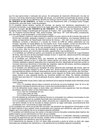 7
que lhe seja oportunizada a realização das provas. As solicitações de tratamento diferenciado nos dias do
concurso, e de tempo adicional para realização das provas, com justificativa acompanhada de parecer emitido
por especialista da área de sua deficiência, deverão ser feitas por escrito durante o período das inscrições (do
dia 19/05/2014 ao dia 10/06/2014), via Sedex ou Aviso de Recebimento (AR), à Fundação Carlos Chagas,
considerando, para este efeito, a data da postagem.
5.5 O candidato deverá declarar, quando da inscrição, ser pessoa com deficiência, especificando-a no
Formulário de Inscrição, e que deseja concorrer às vagas reservadas. Para tanto, deverá encaminhar, durante o
período de inscrições (do dia 19/05/2014 ao dia 10/06/2014), via Sedex ou Aviso de Recebimento (AR), à
Fundação Carlos Chagas (Coordenação de Execução de Projetos - Ref.: Laudo Médico / Tribunal de Contas –
RS - Av. Professor Francisco Morato, 1565, Jardim Guedala - São Paulo - SP - CEP 05513-900), considerando,
para este efeito, a data da postagem, os documentos a seguir:
a) Laudo Médico (original ou cópia autenticada) expedido no prazo máximo de 90 (noventa) dias antes do
término das inscrições, atestando a espécie e o grau ou nível de deficiência, com expressa referência ao
código correspondente da Classificação Internacional de Doença – CID, bem como a provável causa da
deficiência, contendo a assinatura e o carimbo do número do CRM do médico responsável por sua
emissão; anexando ao Laudo Médico as informações como: nome completo, número do documento de
identidade (RG), número do CPF, nome do Concurso e a opção de Cargo/Categoria funcional;
b) O candidato com deficiência visual, que necessitar de prova especial em Braile ou Ampliada ou Leitura
de sua prova, além do envio da documentação indicada na letra “a” deste item, deverá encaminhar
solicitação por escrito, até o término das inscrições, especificando o tipo de deficiência;
c) O candidato com deficiência auditiva, que necessitar do atendimento do Intérprete de Língua Brasileira
de Sinais, além do envio da documentação indicada na letra “a” deste item, deverá encaminhar solicitação
por escrito, até o término das inscrições;
d) O candidato com deficiência física, que necessitar de atendimento especial, além do envio da
documentação indicada na letra “a” deste item, deverá solicitar, por escrito, até o término das inscrições,
mobiliário adaptado e espaços adequados para a realização da prova, designação de fiscal para auxiliar no
manuseio das provas discursivas e transcrição das respostas, salas de fácil acesso, banheiros adaptados
para cadeira de rodas etc, especificando o tipo de deficiência.
e) O candidato com deficiência que necessitar de tempo adicional para realização das provas, além do
envio da documentação indicada na letra “a” deste item, deverá encaminhar solicitação com justificativa
acompanhada de parecer emitido por especialista da área de sua deficiência, até o término das inscrições.
5.5.1 Aos deficientes visuais (cegos) que solicitarem prova especial em Braile serão oferecidas provas
nesse sistema e suas respostas deverão ser transcritas também em Braile. Os referidos candidatos
deverão levar para esse fim, no dia da aplicação da prova, reglete e punção, podendo, ainda, utilizar-se de
soroban.
5.5.2 Aos deficientes visuais (baixa visão) que solicitarem prova especial Ampliada serão oferecidas provas
nesse sistema.
5.5.2.1 O candidato deverá indicar o tamanho da fonte de sua prova Ampliada, entre 18, 24 ou 28.
Não havendo indicação de tamanho de fonte, a prova será confeccionada em fonte 24.
5.5.3 Os deficientes visuais (cegos ou baixa visão), que solicitarem prova especial por meio da utilização
de software, deverão indicar um dos relacionados a seguir:
5.5.3.1 Dos Vox (sintetizador de voz);
5.5.3.2 Jaws (Leitor de Tela);
5.5.3.3 ZoomText (Ampliação ou Leitura).
5.5.4 Na hipótese de verificarem-se problemas técnicos no computador e/ou software mencionados no item
5.5.3, será disponibilizado ao candidato fiscal ledor para Leitura de sua prova.
5.5.5 O candidato que encaminhar laudo médico, de acordo com o especificado no item 5.5 letra “a”, e que,
não tenha indicado no ato da inscrição se deseja concorrer às vagas reservadas, automaticamente será
considerado como “concorrendo às vagas reservadas”.
5.6 Os candidatos que, dentro do período das inscrições, não atenderem aos dispositivos mencionados no item
5.5 deste Capítulo e seus subitens serão considerados como pessoas sem deficiência, seja qual for o motivo
alegado, bem como poderão não ter as condições especiais atendidas.
5.7 O candidato com deficiência que não realizar a inscrição conforme instruções constantes deste Capítulo não
poderá impetrar recurso administrativo em favor de sua condição.
5.8 Os Laudos Médicos encaminhados em atendimento da Lei Estadual nº 13.320/2009, referentes à solicitação
de isenção do pagamento do valor da inscrição, também serão considerados para que o candidato comprove a
condição de pessoa com deficiência, para fins de inscrição.
5.9 A inobservância do disposto no item 5.5 deste edital acarretará a perda do direito ao pleito das vagas
reservadas aos candidatos com deficiência e o não atendimento às condições especiais necessárias.
 