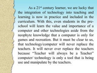 As a 21st century learner, we are lucky that
the integration of technology into teaching and
learning is now in practice and included in the
curriculum. With this, even students in the pre-
school will learn the value and importance of a
computer and other technologies aside from the
neophyte knowledge that a computer is only for
games and recreation. But it must be clear to us,
that technology/computer will never replace the
teachers. It will never ever replace the teachers
because “Teacher will always be a Teacher”
computer/ technology is only a tool that is being
use and manipulate by the teachers.
 