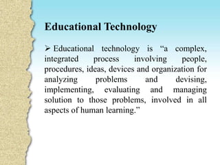 Educational Technology
 Educational technology is “a complex,
integrated process involving people,
procedures, ideas, devices and organization for
analyzing problems and devising,
implementing, evaluating and managing
solution to those problems, involved in all
aspects of human learning.”
 