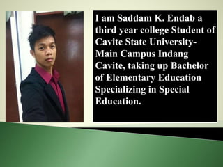 I am Saddam K. Endab a
third year college Student of
Cavite State University-
Main Campus Indang
Cavite, taking up Bachelor
of Elementary Education
Specializing in Special
Education.
 