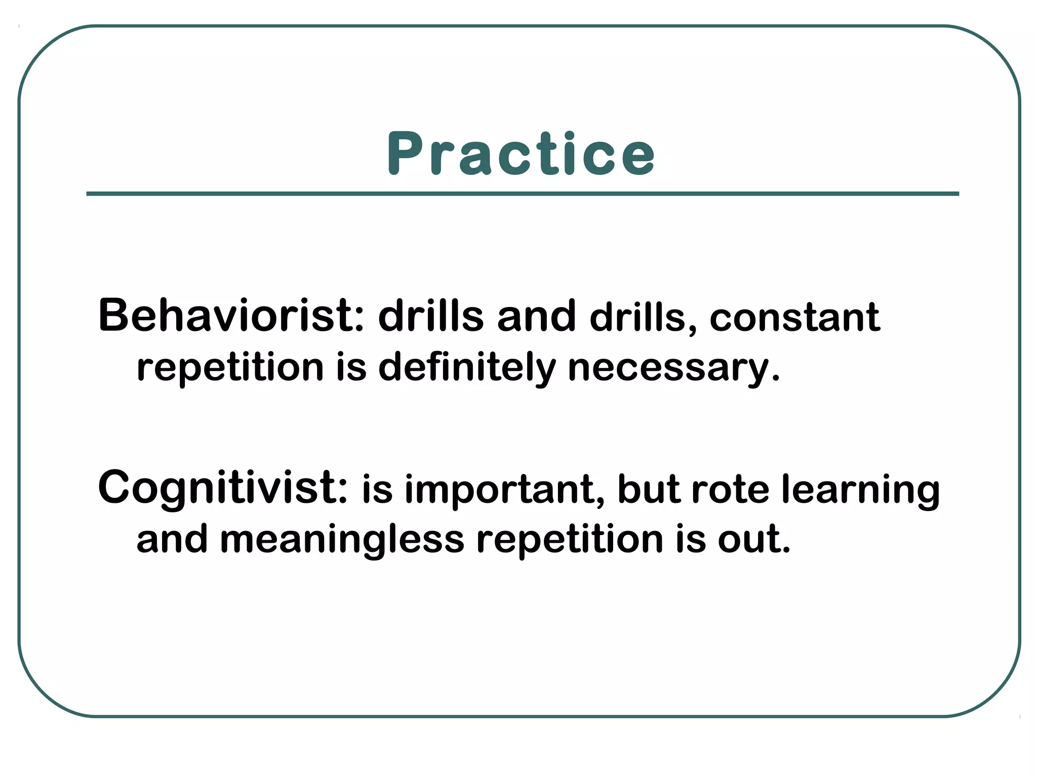 Practice

Behaviorist: drills and drills, constant
  repetition is definitely necessary.


Cognitivist: is important, but rote learning
  and meaningless repetition is out.
 