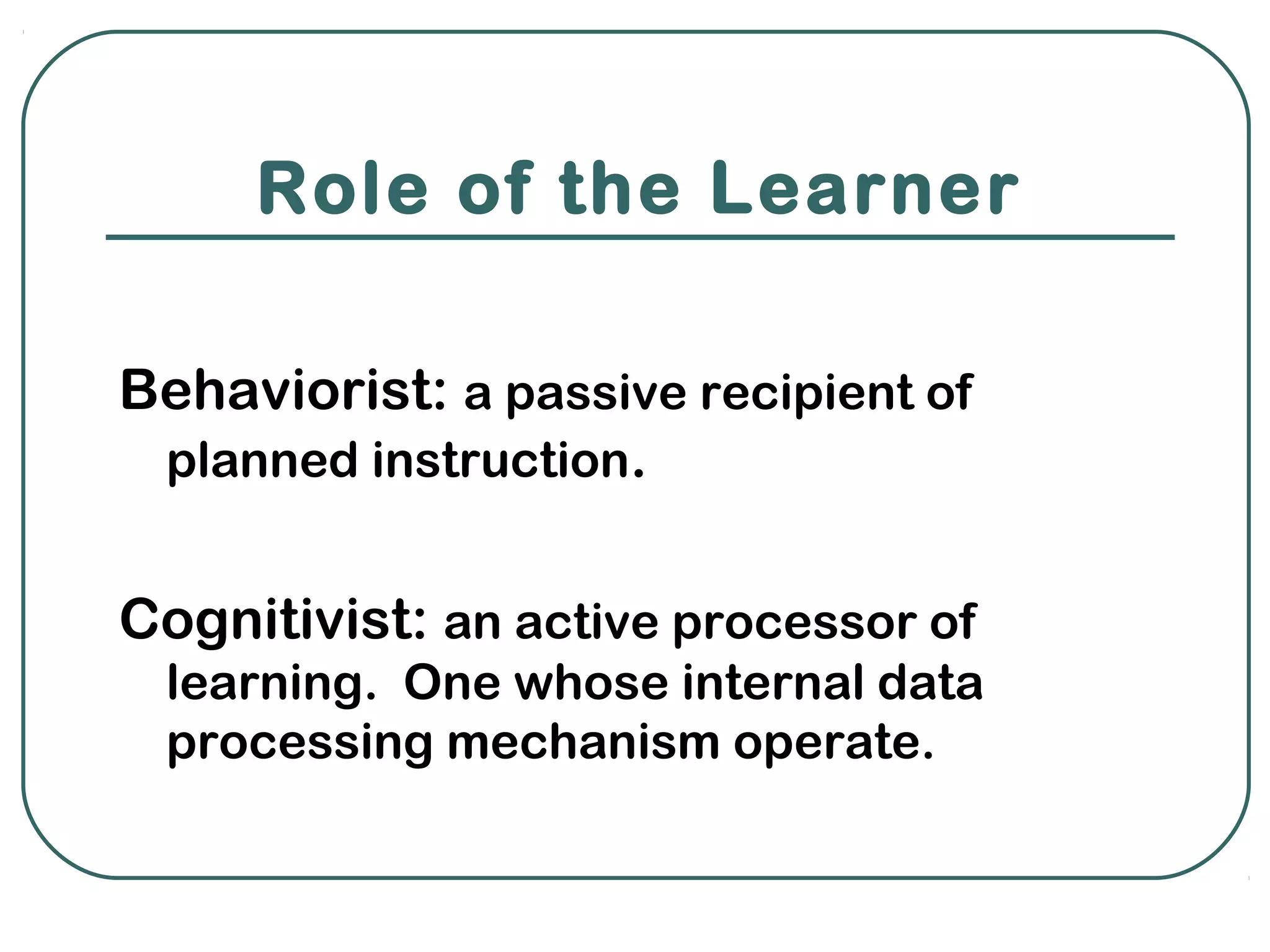 Role of the Learner

Behaviorist: a passive recipient of
 planned instruction.


Cognitivist: an active processor of
 learning. One whose internal data
 processing mechanism operate.
 