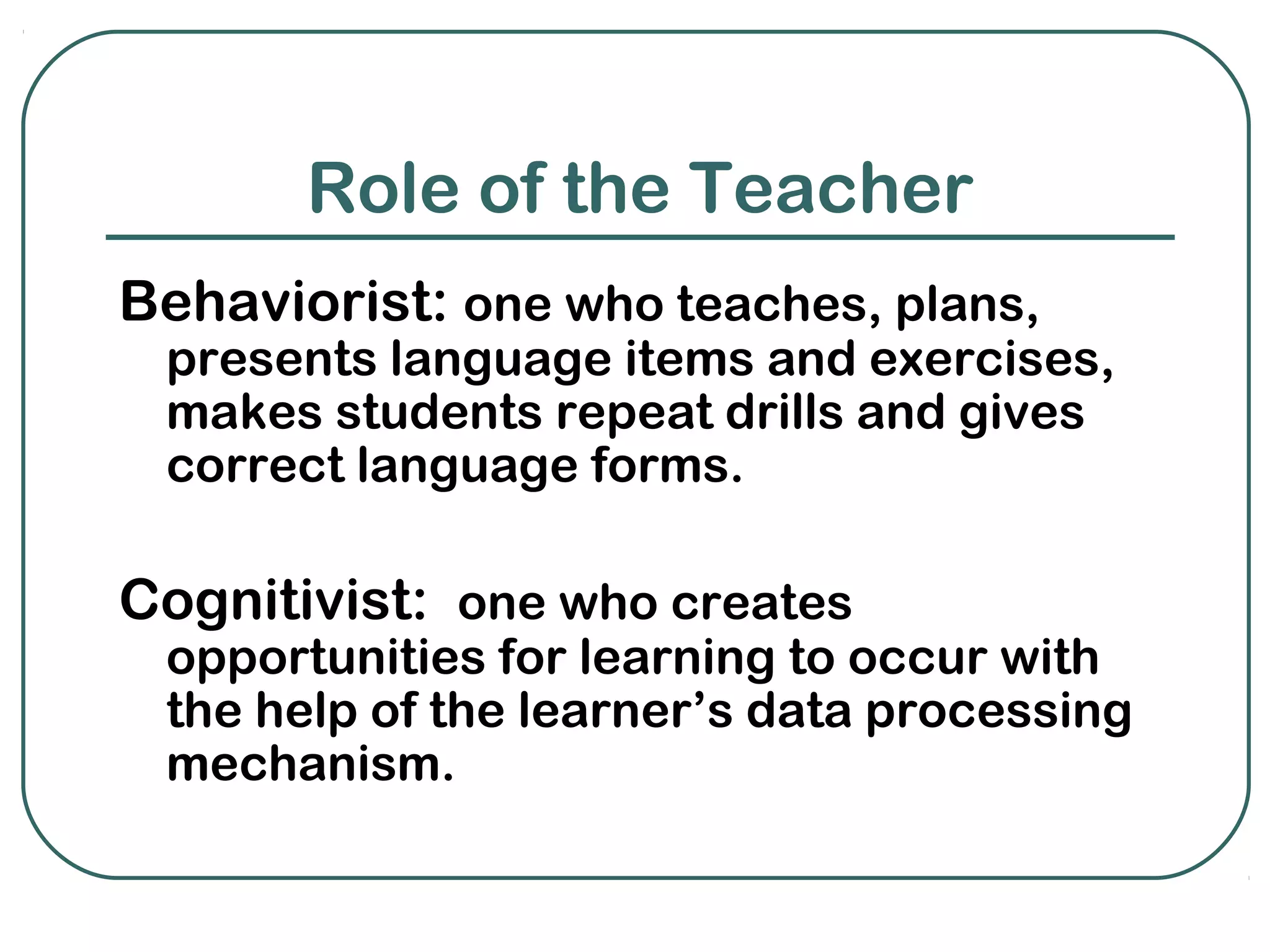 Role of the Teacher
Behaviorist: one who teaches, plans,
 presents language items and exercises,
 makes students repeat drills and gives
 correct language forms.

Cognitivist: one who creates
 opportunities for learning to occur with
 the help of the learner’s data processing
 mechanism.
 