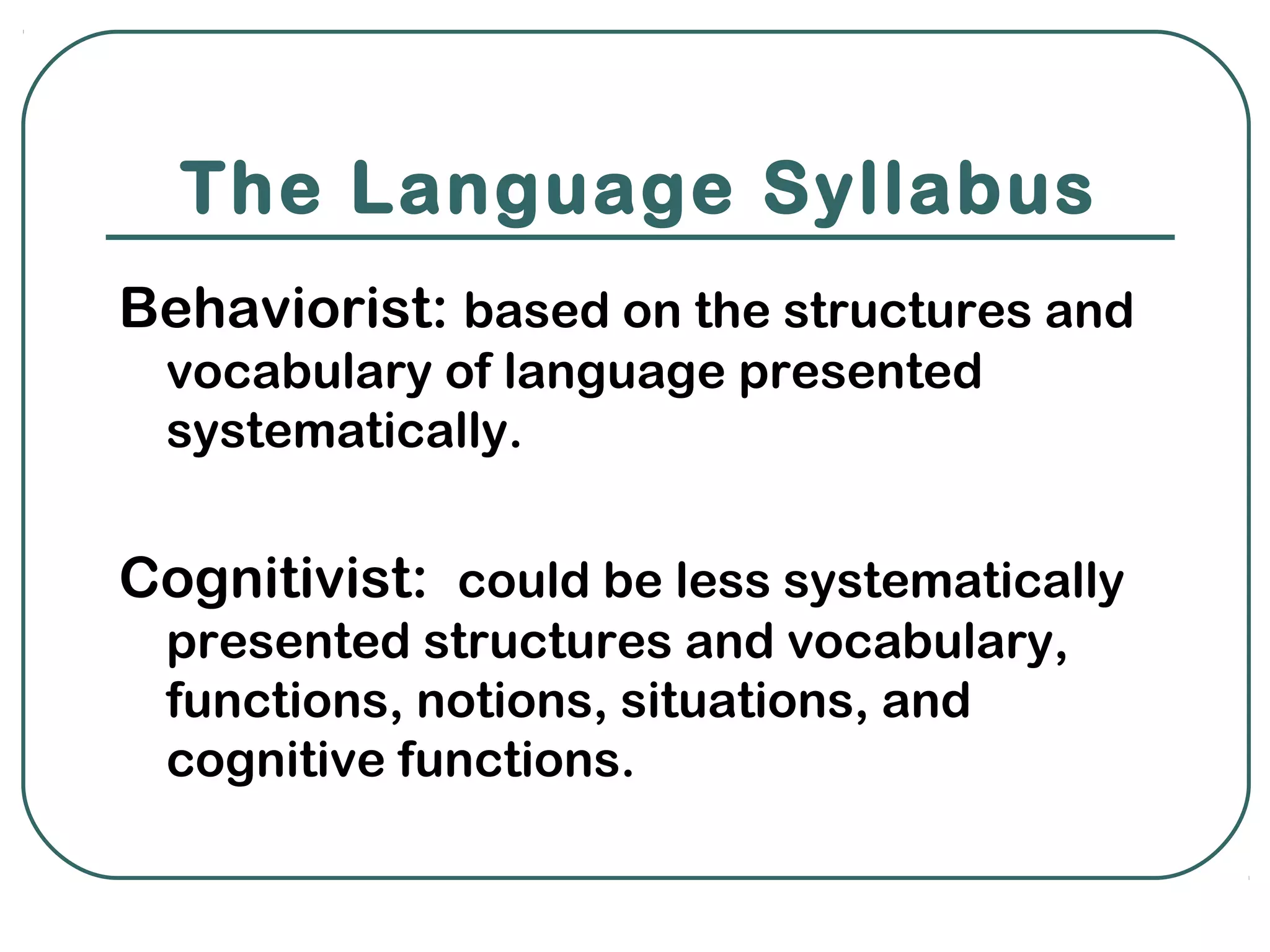 The Language Syllabus
Behaviorist: based on the structures and
 vocabulary of language presented
 systematically.


Cognitivist: could be less systematically
 presented structures and vocabulary,
 functions, notions, situations, and
 cognitive functions.
 
