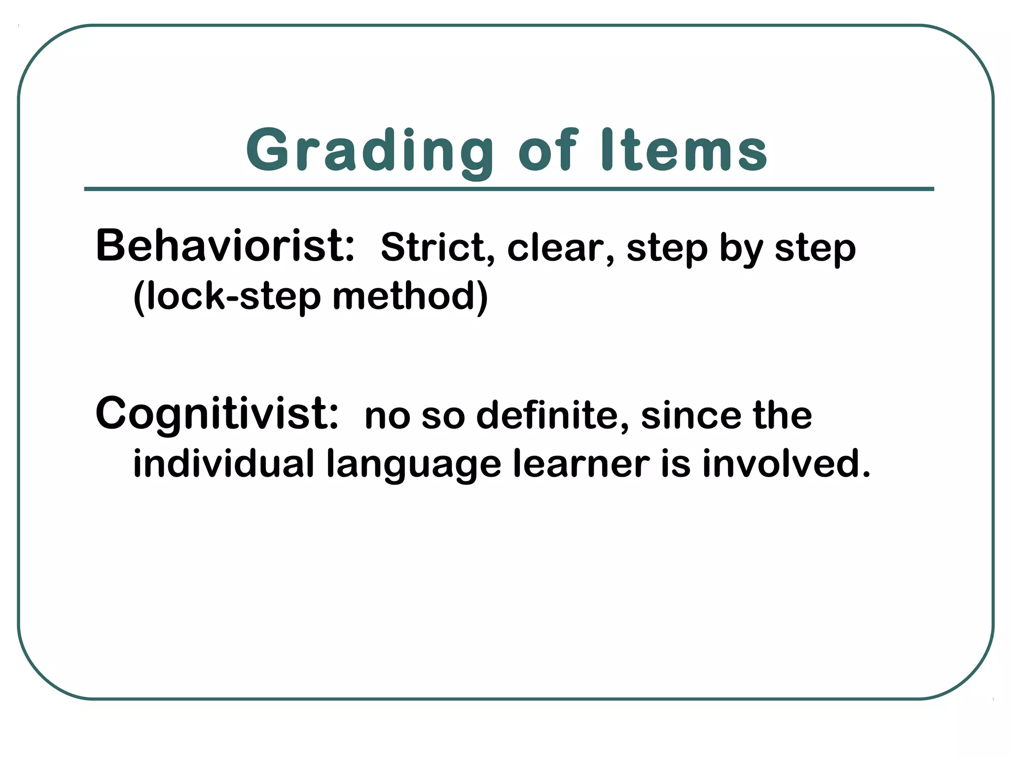 Grading of Items
Behaviorist: Strict, clear, step by step
  (lock-step method)


Cognitivist: no so definite, since the
  individual language learner is involved.
 